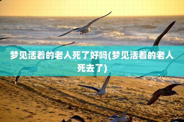 梦见活着的老人死了好吗(梦见活着的老人死去了)
