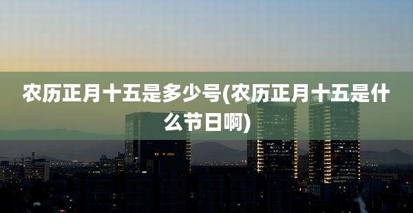 农历正月十五是多少号(农历正月十五是什么节日啊)