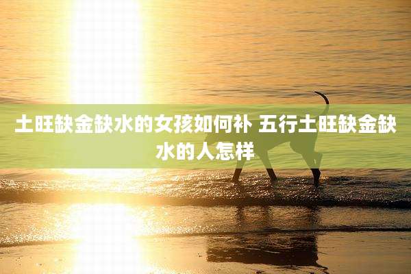 土旺缺金缺水的女孩如何补 五行土旺缺金缺水的人怎样