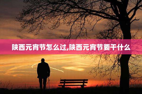 陕西元宵节怎么过,陕西元宵节要干什么