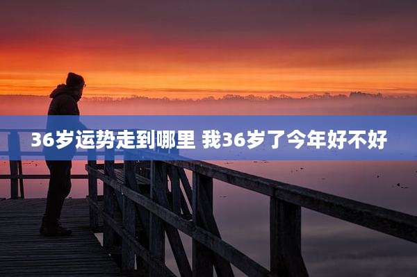 36岁运势走到哪里 我36岁了今年好不好