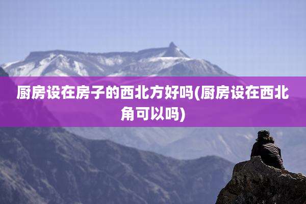 厨房设在房子的西北方好吗(厨房设在西北角可以吗)