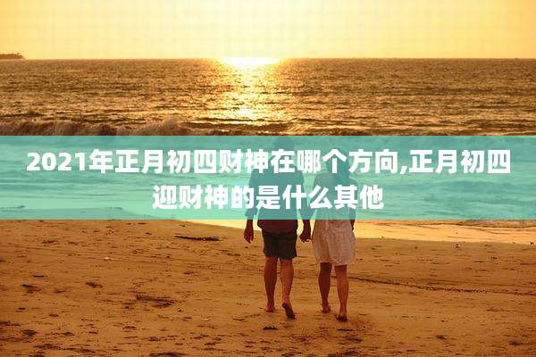 2021年正月初四财神在哪个方向,正月初四迎财神的是什么其他
