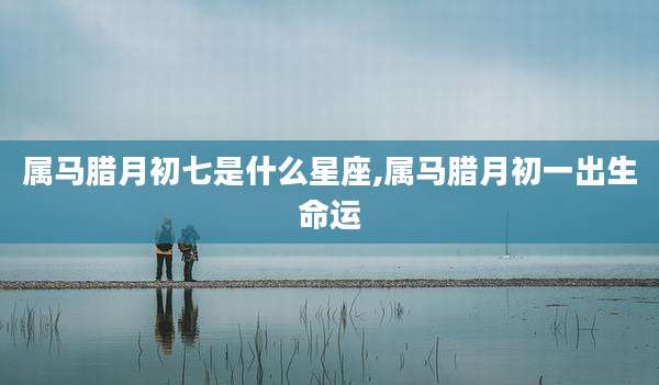 属马腊月初七是什么星座,属马腊月初一出生命运