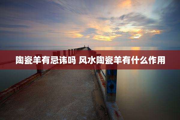 陶瓷羊有忌讳吗 风水陶瓷羊有什么作用