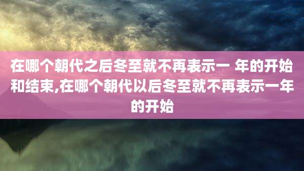 在哪个朝代之后冬至就不再表示一 年的开始和结束,在哪个朝代以后冬至就不再表示一年的开始