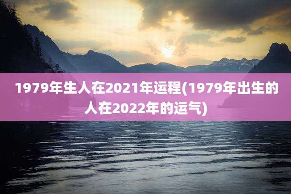 1979年生人在2021年运程(1979年出生的人在2022年的运气)