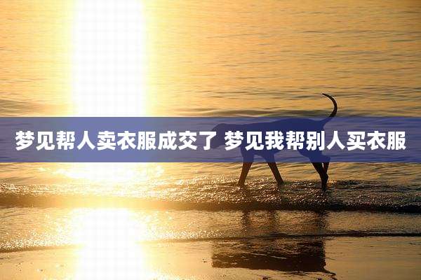 梦见帮人卖衣服成交了 梦见我帮别人买衣服