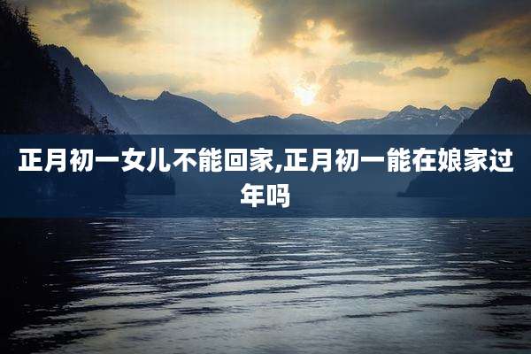 正月初一女儿不能回家,正月初一能在娘家过年吗