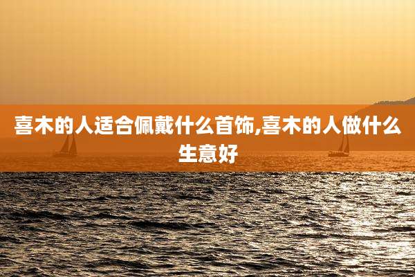 喜木的人适合佩戴什么首饰,喜木的人做什么生意好
