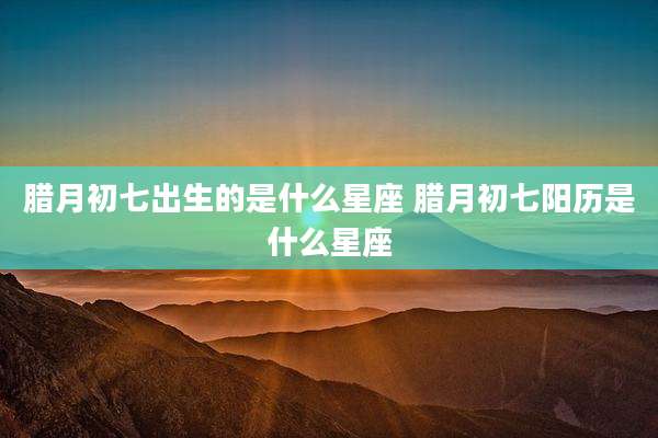 腊月初七出生的是什么星座 腊月初七阳历是什么星座