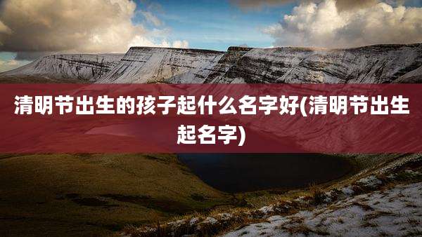 清明节出生的孩子起什么名字好(清明节出生起名字)