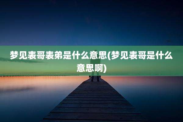 梦见表哥表弟是什么意思(梦见表哥是什么意思啊)