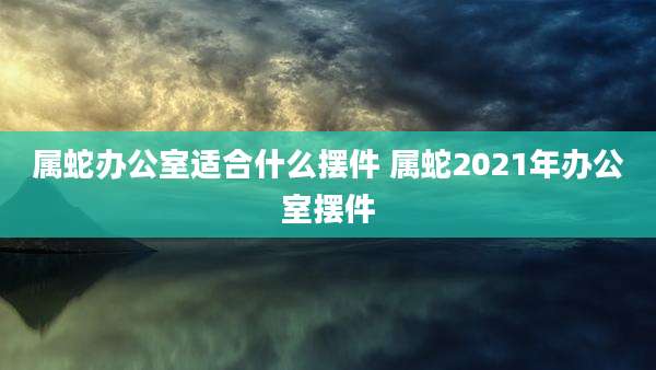属蛇办公室适合什么摆件 属蛇2021年办公室摆件