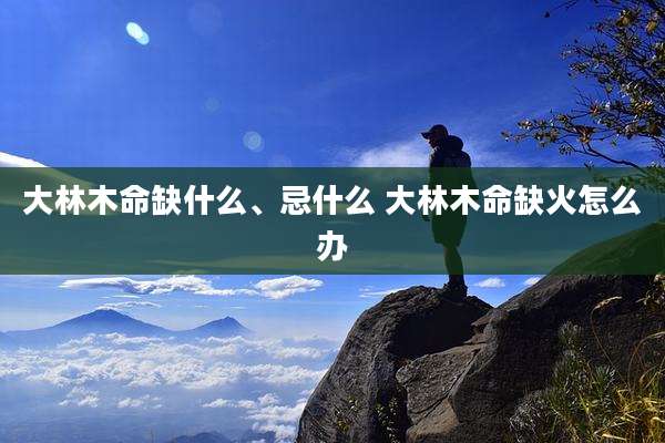 大林木命缺什么、忌什么 大林木命缺火怎么办