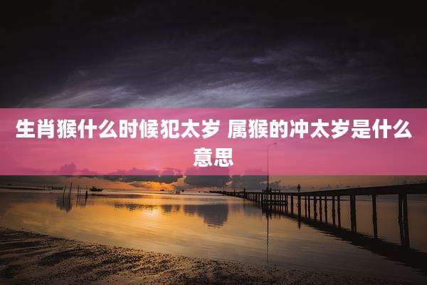 生肖猴什么时候犯太岁 属猴的冲太岁是什么意思