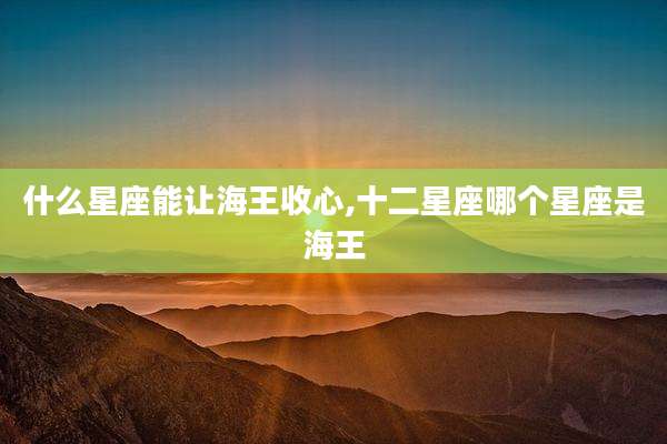 什么星座能让海王收心,十二星座哪个星座是海王