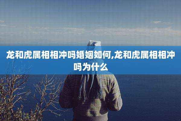 龙和虎属相相冲吗婚姻如何,龙和虎属相相冲吗为什么