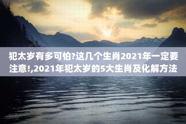 犯太岁有多可怕?这几个生肖2021年一定要注意!,2021年犯太岁的5大生肖及化解方法