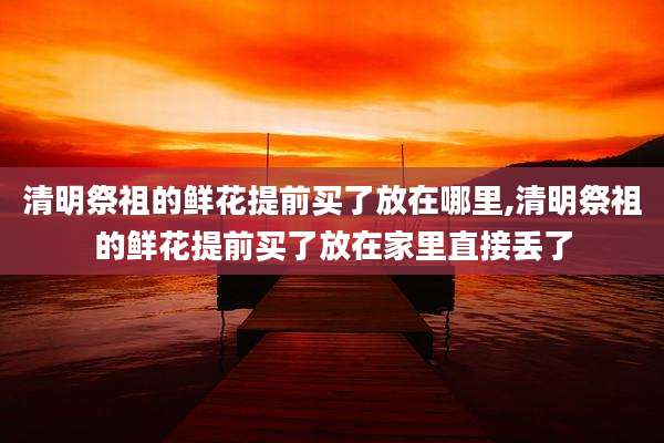 清明祭祖的鲜花提前买了放在哪里,清明祭祖的鲜花提前买了放在家里直接丢了