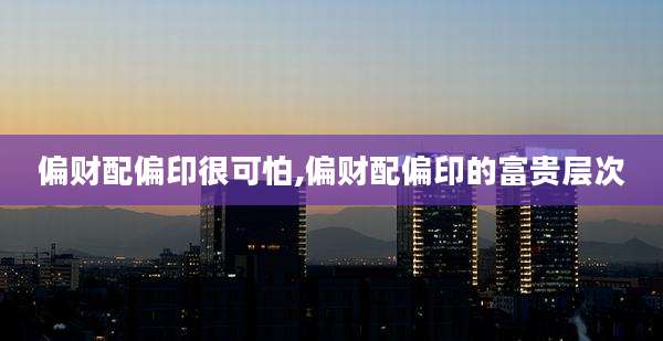 偏财配偏印很可怕,偏财配偏印的富贵层次
