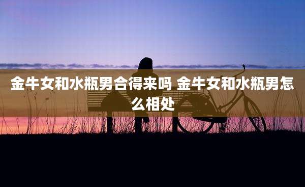金牛女和水瓶男合得来吗 金牛女和水瓶男怎么相处