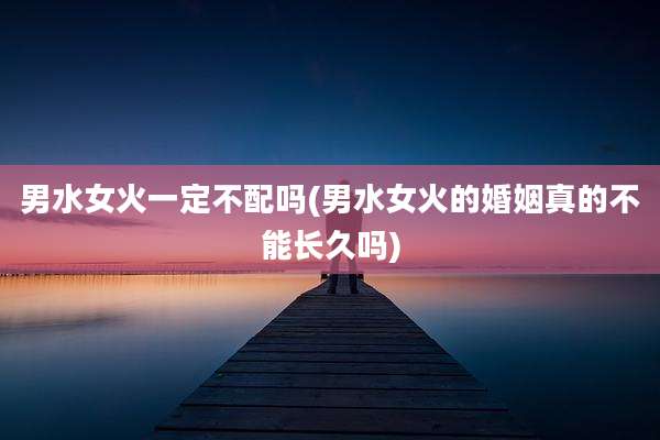 男水女火一定不配吗(男水女火的婚姻真的不能长久吗)