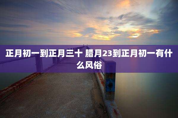 正月初一到正月三十 腊月23到正月初一有什么风俗