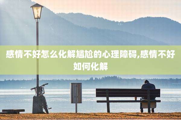 感情不好怎么化解尴尬的心理障碍,感情不好如何化解