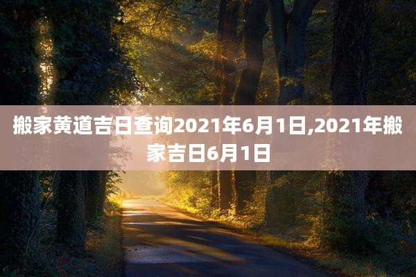 搬家黄道吉日查询2021年6月1日,2021年搬家吉日6月1日