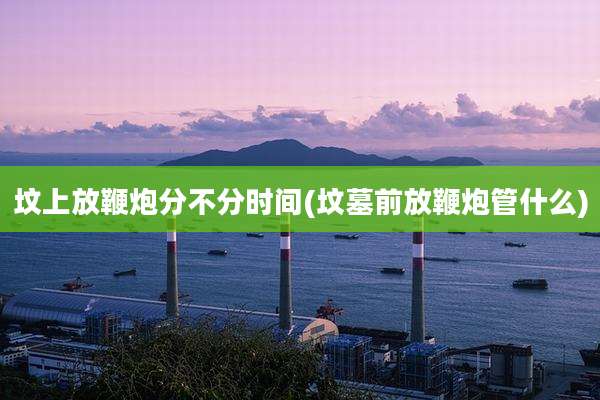 坟上放鞭炮分不分时间(坟墓前放鞭炮管什么)