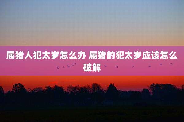 属猪人犯太岁怎么办 属猪的犯太岁应该怎么破解