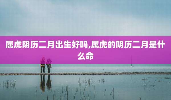 属虎阴历二月出生好吗,属虎的阴历二月是什么命