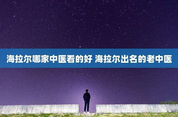 海拉尔哪家中医看的好 海拉尔出名的老中医