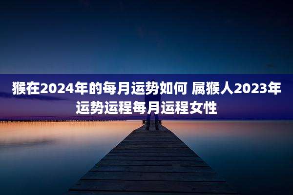 猴在2024年的每月运势如何 属猴人2023年运势运程每月运程女性