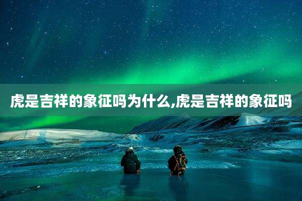 虎是吉祥的象征吗为什么,虎是吉祥的象征吗