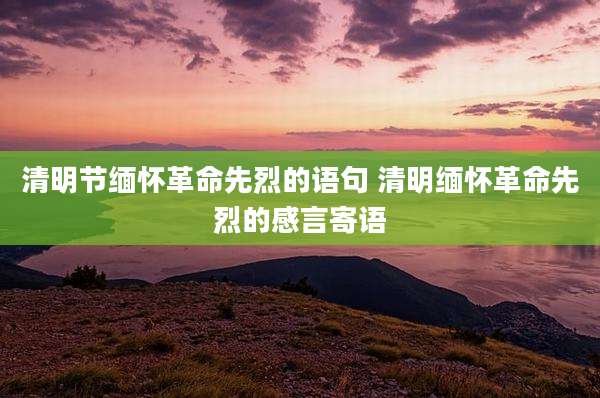 清明节缅怀革命先烈的语句 清明缅怀革命先烈的感言寄语