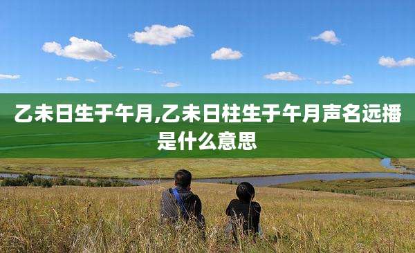 乙未日生于午月,乙未日柱生于午月声名远播是什么意思