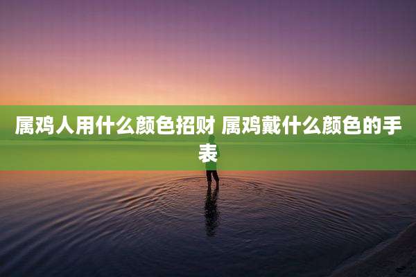 属鸡人用什么颜色招财 属鸡戴什么颜色的手表