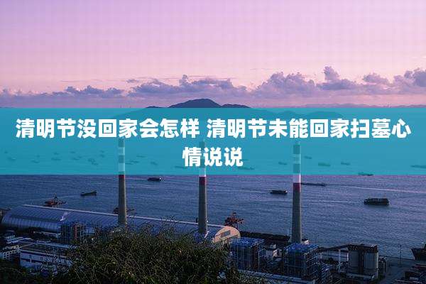 清明节没回家会怎样 清明节未能回家扫墓心情说说