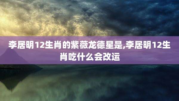 李居明12生肖的紫薇龙德星是,李居明12生肖吃什么会改运