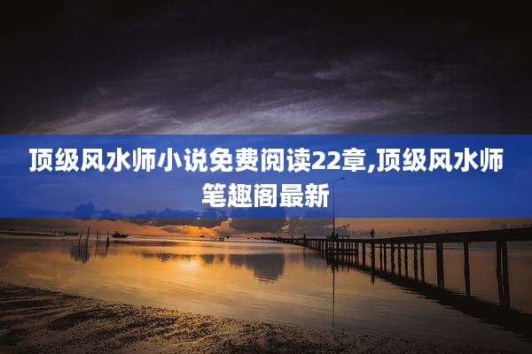 顶级风水师小说免费阅读22章,顶级风水师笔趣阁最新