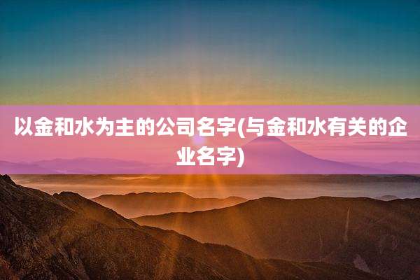 以金和水为主的公司名字(与金和水有关的企业名字)