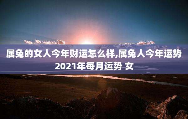 属兔的女人今年财运怎么样,属兔人今年运势2021年每月运势 女