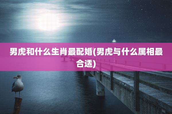男虎和什么生肖最配婚(男虎与什么属相最合适)