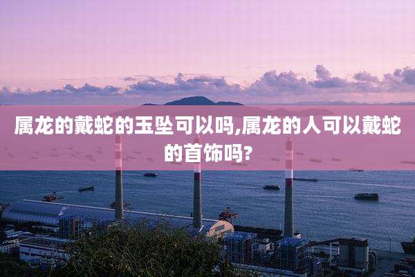 属龙的戴蛇的玉坠可以吗,属龙的人可以戴蛇的首饰吗?