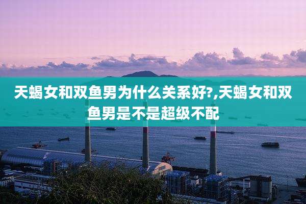 天蝎女和双鱼男为什么关系好?,天蝎女和双鱼男是不是超级不配