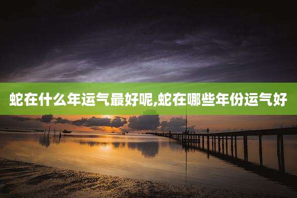 蛇在什么年运气最好呢,蛇在哪些年份运气好
