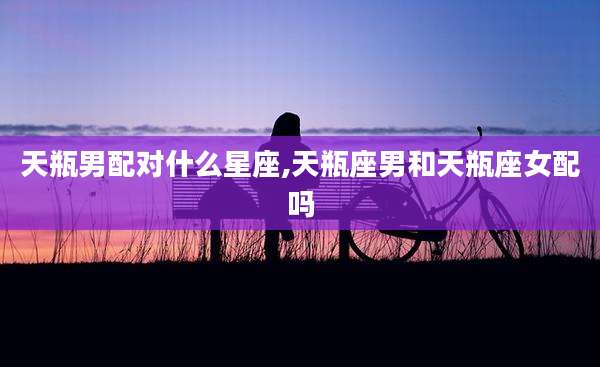 天瓶男配对什么星座,天瓶座男和天瓶座女配吗