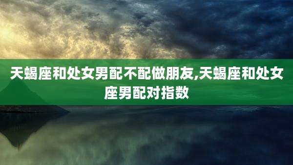天蝎座和处女男配不配做朋友,天蝎座和处女座男配对指数